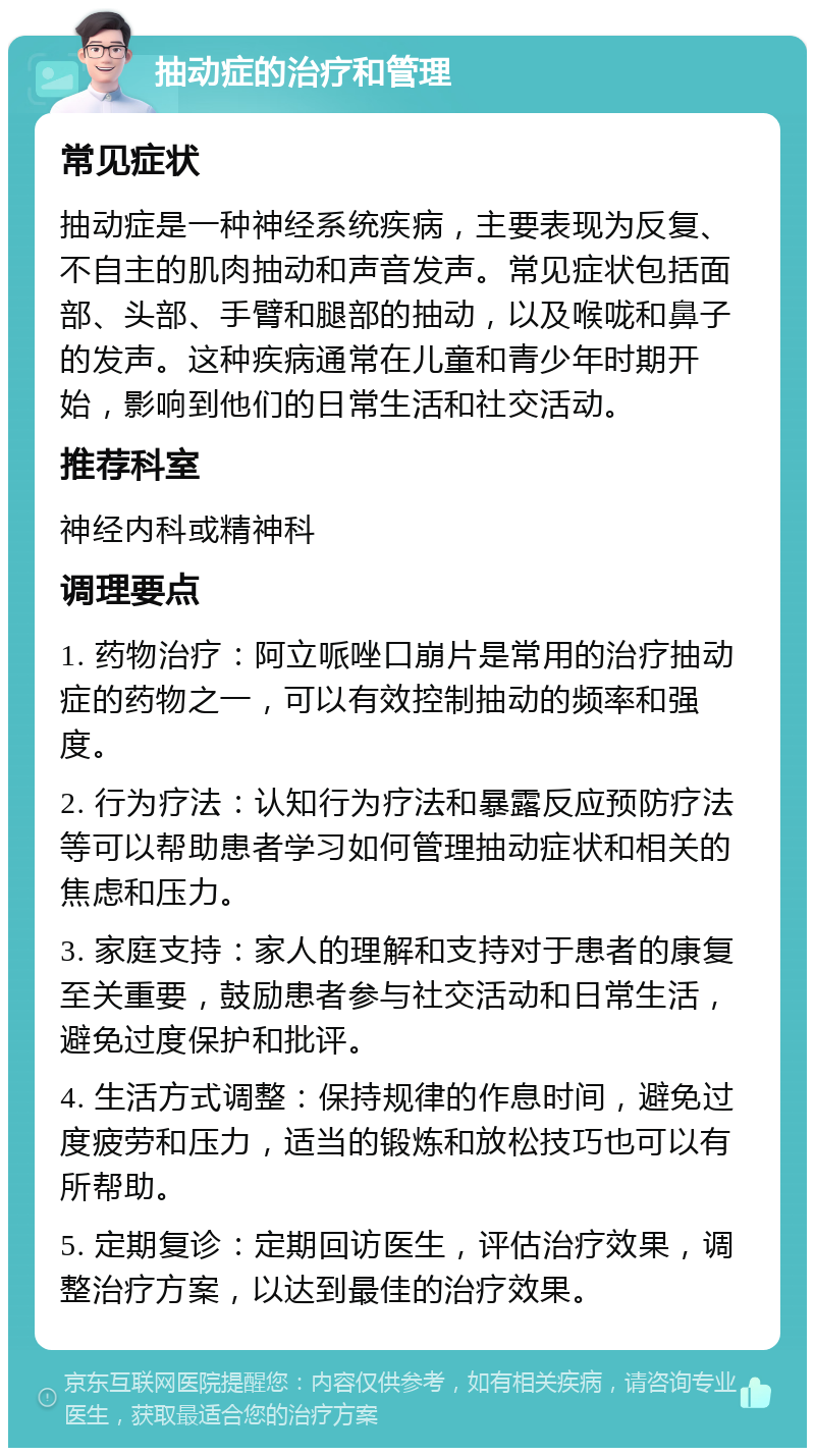 抽动症的治疗和管理 常见症状 抽动症是一种神经系统疾病，主要表现为反复、不自主的肌肉抽动和声音发声。常见症状包括面部、头部、手臂和腿部的抽动，以及喉咙和鼻子的发声。这种疾病通常在儿童和青少年时期开始，影响到他们的日常生活和社交活动。 推荐科室 神经内科或精神科 调理要点 1. 药物治疗：阿立哌唑口崩片是常用的治疗抽动症的药物之一，可以有效控制抽动的频率和强度。 2. 行为疗法：认知行为疗法和暴露反应预防疗法等可以帮助患者学习如何管理抽动症状和相关的焦虑和压力。 3. 家庭支持：家人的理解和支持对于患者的康复至关重要，鼓励患者参与社交活动和日常生活，避免过度保护和批评。 4. 生活方式调整：保持规律的作息时间，避免过度疲劳和压力，适当的锻炼和放松技巧也可以有所帮助。 5. 定期复诊：定期回访医生，评估治疗效果，调整治疗方案，以达到最佳的治疗效果。