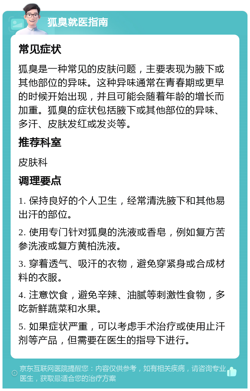 狐臭就医指南 常见症状 狐臭是一种常见的皮肤问题，主要表现为腋下或其他部位的异味。这种异味通常在青春期或更早的时候开始出现，并且可能会随着年龄的增长而加重。狐臭的症状包括腋下或其他部位的异味、多汗、皮肤发红或发炎等。 推荐科室 皮肤科 调理要点 1. 保持良好的个人卫生，经常清洗腋下和其他易出汗的部位。 2. 使用专门针对狐臭的洗液或香皂，例如复方苦参洗液或复方黄柏洗液。 3. 穿着透气、吸汗的衣物，避免穿紧身或合成材料的衣服。 4. 注意饮食，避免辛辣、油腻等刺激性食物，多吃新鲜蔬菜和水果。 5. 如果症状严重，可以考虑手术治疗或使用止汗剂等产品，但需要在医生的指导下进行。