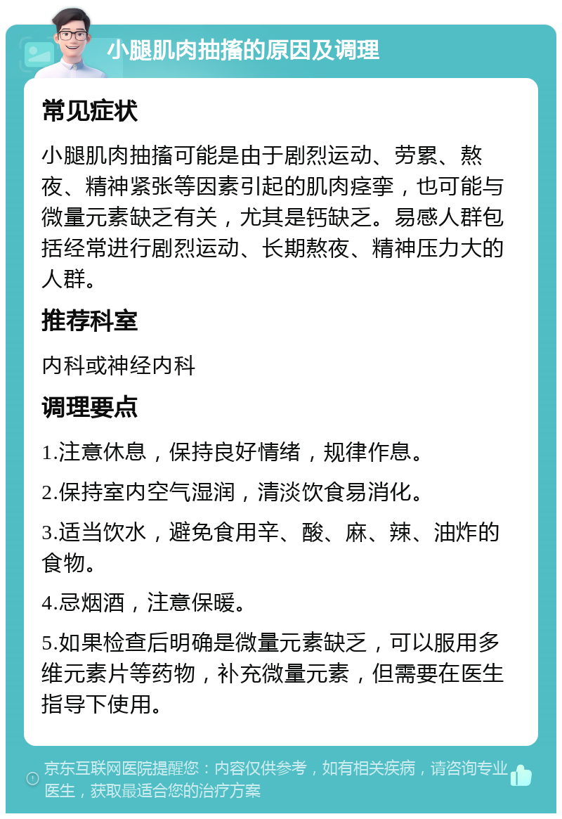 小腿肌肉抽搐的原因及调理 常见症状 小腿肌肉抽搐可能是由于剧烈运动、劳累、熬夜、精神紧张等因素引起的肌肉痉挛，也可能与微量元素缺乏有关，尤其是钙缺乏。易感人群包括经常进行剧烈运动、长期熬夜、精神压力大的人群。 推荐科室 内科或神经内科 调理要点 1.注意休息，保持良好情绪，规律作息。 2.保持室内空气湿润，清淡饮食易消化。 3.适当饮水，避免食用辛、酸、麻、辣、油炸的食物。 4.忌烟酒，注意保暖。 5.如果检查后明确是微量元素缺乏，可以服用多维元素片等药物，补充微量元素，但需要在医生指导下使用。