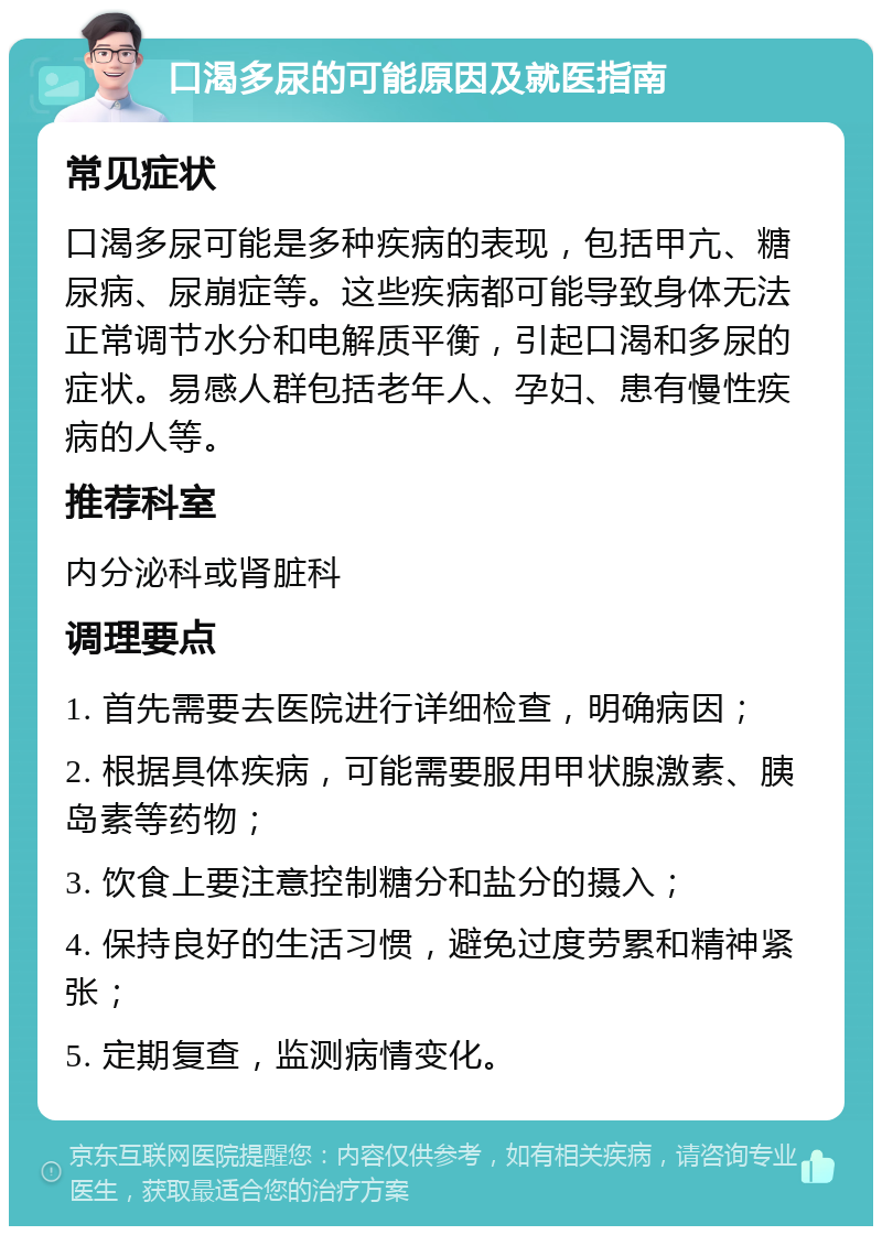 口渴多尿的可能原因及就医指南 常见症状 口渴多尿可能是多种疾病的表现，包括甲亢、糖尿病、尿崩症等。这些疾病都可能导致身体无法正常调节水分和电解质平衡，引起口渴和多尿的症状。易感人群包括老年人、孕妇、患有慢性疾病的人等。 推荐科室 内分泌科或肾脏科 调理要点 1. 首先需要去医院进行详细检查，明确病因； 2. 根据具体疾病，可能需要服用甲状腺激素、胰岛素等药物； 3. 饮食上要注意控制糖分和盐分的摄入； 4. 保持良好的生活习惯，避免过度劳累和精神紧张； 5. 定期复查，监测病情变化。