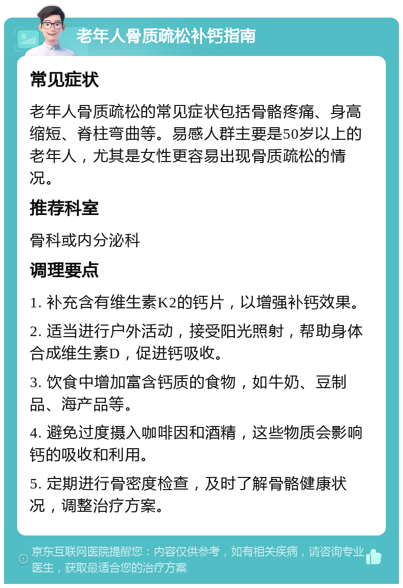 老年人骨质疏松补钙指南 常见症状 老年人骨质疏松的常见症状包括骨骼疼痛、身高缩短、脊柱弯曲等。易感人群主要是50岁以上的老年人，尤其是女性更容易出现骨质疏松的情况。 推荐科室 骨科或内分泌科 调理要点 1. 补充含有维生素K2的钙片，以增强补钙效果。 2. 适当进行户外活动，接受阳光照射，帮助身体合成维生素D，促进钙吸收。 3. 饮食中增加富含钙质的食物，如牛奶、豆制品、海产品等。 4. 避免过度摄入咖啡因和酒精，这些物质会影响钙的吸收和利用。 5. 定期进行骨密度检查，及时了解骨骼健康状况，调整治疗方案。