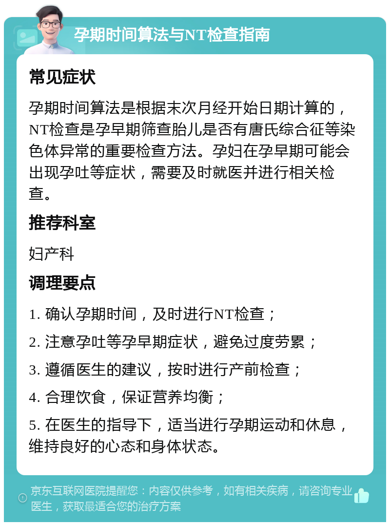 孕期时间算法与NT检查指南 常见症状 孕期时间算法是根据末次月经开始日期计算的，NT检查是孕早期筛查胎儿是否有唐氏综合征等染色体异常的重要检查方法。孕妇在孕早期可能会出现孕吐等症状，需要及时就医并进行相关检查。 推荐科室 妇产科 调理要点 1. 确认孕期时间，及时进行NT检查； 2. 注意孕吐等孕早期症状，避免过度劳累； 3. 遵循医生的建议，按时进行产前检查； 4. 合理饮食，保证营养均衡； 5. 在医生的指导下，适当进行孕期运动和休息，维持良好的心态和身体状态。