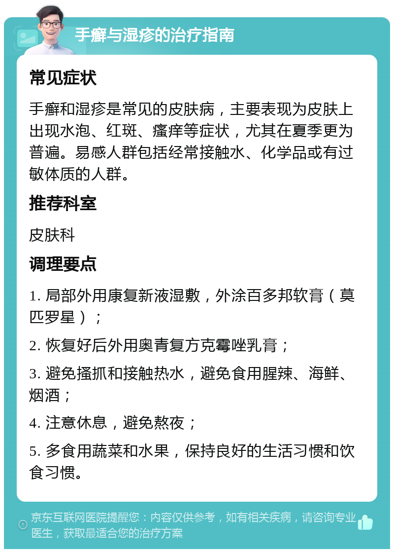 手癣与湿疹的治疗指南 常见症状 手癣和湿疹是常见的皮肤病，主要表现为皮肤上出现水泡、红斑、瘙痒等症状，尤其在夏季更为普遍。易感人群包括经常接触水、化学品或有过敏体质的人群。 推荐科室 皮肤科 调理要点 1. 局部外用康复新液湿敷，外涂百多邦软膏（莫匹罗星）； 2. 恢复好后外用奥青复方克霉唑乳膏； 3. 避免搔抓和接触热水，避免食用腥辣、海鲜、烟酒； 4. 注意休息，避免熬夜； 5. 多食用蔬菜和水果，保持良好的生活习惯和饮食习惯。