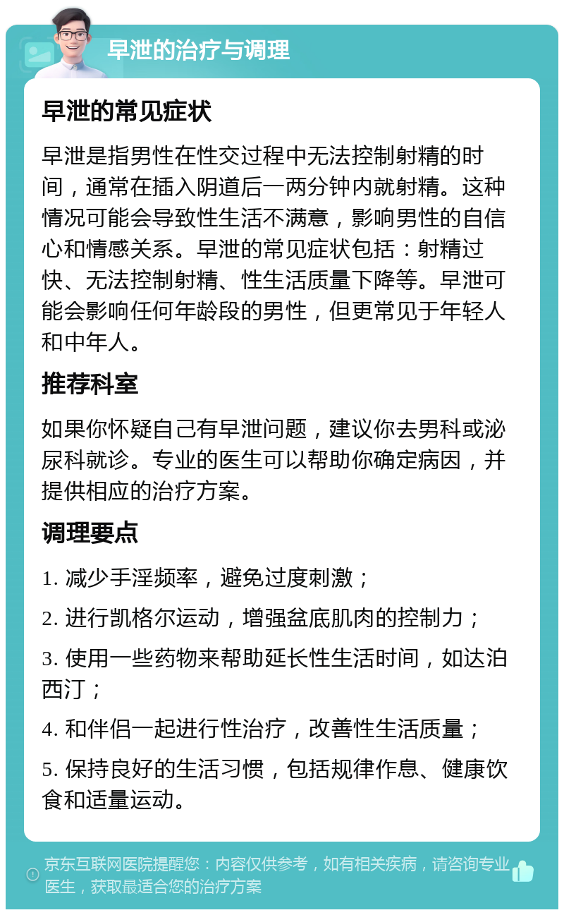 早泄的治疗与调理 早泄的常见症状 早泄是指男性在性交过程中无法控制射精的时间，通常在插入阴道后一两分钟内就射精。这种情况可能会导致性生活不满意，影响男性的自信心和情感关系。早泄的常见症状包括：射精过快、无法控制射精、性生活质量下降等。早泄可能会影响任何年龄段的男性，但更常见于年轻人和中年人。 推荐科室 如果你怀疑自己有早泄问题，建议你去男科或泌尿科就诊。专业的医生可以帮助你确定病因，并提供相应的治疗方案。 调理要点 1. 减少手淫频率，避免过度刺激； 2. 进行凯格尔运动，增强盆底肌肉的控制力； 3. 使用一些药物来帮助延长性生活时间，如达泊西汀； 4. 和伴侣一起进行性治疗，改善性生活质量； 5. 保持良好的生活习惯，包括规律作息、健康饮食和适量运动。