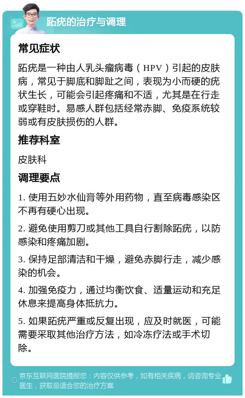 跖疣的治疗与调理 常见症状 跖疣是一种由人乳头瘤病毒（HPV）引起的皮肤病，常见于脚底和脚趾之间，表现为小而硬的疣状生长，可能会引起疼痛和不适，尤其是在行走或穿鞋时。易感人群包括经常赤脚、免疫系统较弱或有皮肤损伤的人群。 推荐科室 皮肤科 调理要点 1. 使用五妙水仙膏等外用药物，直至病毒感染区不再有硬心出现。 2. 避免使用剪刀或其他工具自行割除跖疣，以防感染和疼痛加剧。 3. 保持足部清洁和干燥，避免赤脚行走，减少感染的机会。 4. 加强免疫力，通过均衡饮食、适量运动和充足休息来提高身体抵抗力。 5. 如果跖疣严重或反复出现，应及时就医，可能需要采取其他治疗方法，如冷冻疗法或手术切除。