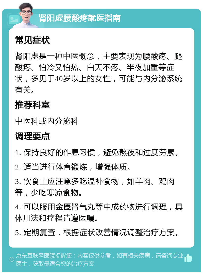 肾阳虚腰酸疼就医指南 常见症状 肾阳虚是一种中医概念，主要表现为腰酸疼、腿酸疼、怕冷又怕热、白天不疼、半夜加重等症状，多见于40岁以上的女性，可能与内分泌系统有关。 推荐科室 中医科或内分泌科 调理要点 1. 保持良好的作息习惯，避免熬夜和过度劳累。 2. 适当进行体育锻炼，增强体质。 3. 饮食上应注意多吃温补食物，如羊肉、鸡肉等，少吃寒凉食物。 4. 可以服用金匮肾气丸等中成药物进行调理，具体用法和疗程请遵医嘱。 5. 定期复查，根据症状改善情况调整治疗方案。