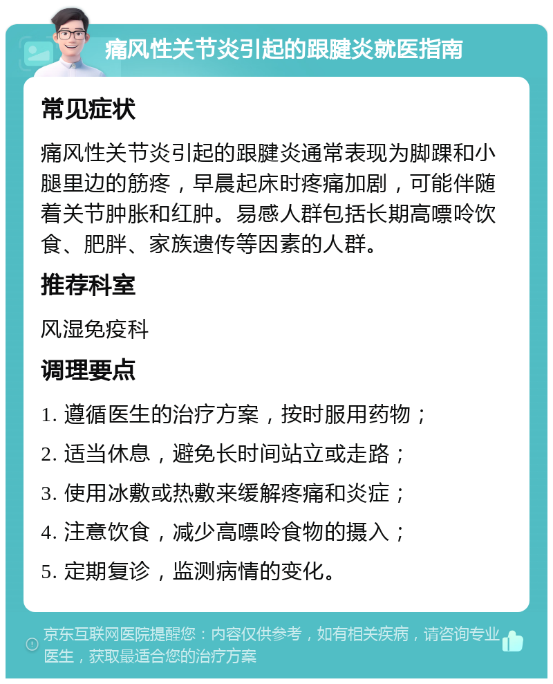 痛风性关节炎引起的跟腱炎就医指南 常见症状 痛风性关节炎引起的跟腱炎通常表现为脚踝和小腿里边的筋疼，早晨起床时疼痛加剧，可能伴随着关节肿胀和红肿。易感人群包括长期高嘌呤饮食、肥胖、家族遗传等因素的人群。 推荐科室 风湿免疫科 调理要点 1. 遵循医生的治疗方案，按时服用药物； 2. 适当休息，避免长时间站立或走路； 3. 使用冰敷或热敷来缓解疼痛和炎症； 4. 注意饮食，减少高嘌呤食物的摄入； 5. 定期复诊，监测病情的变化。