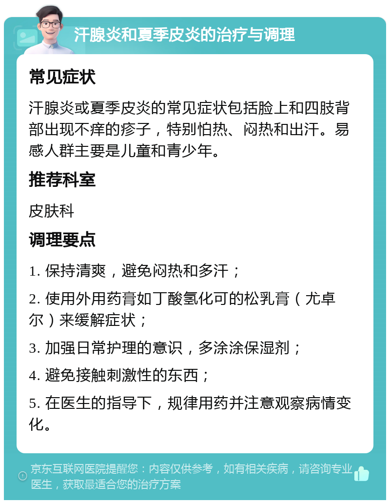 汗腺炎和夏季皮炎的治疗与调理 常见症状 汗腺炎或夏季皮炎的常见症状包括脸上和四肢背部出现不痒的疹子，特别怕热、闷热和出汗。易感人群主要是儿童和青少年。 推荐科室 皮肤科 调理要点 1. 保持清爽，避免闷热和多汗； 2. 使用外用药膏如丁酸氢化可的松乳膏（尤卓尔）来缓解症状； 3. 加强日常护理的意识，多涂涂保湿剂； 4. 避免接触刺激性的东西； 5. 在医生的指导下，规律用药并注意观察病情变化。