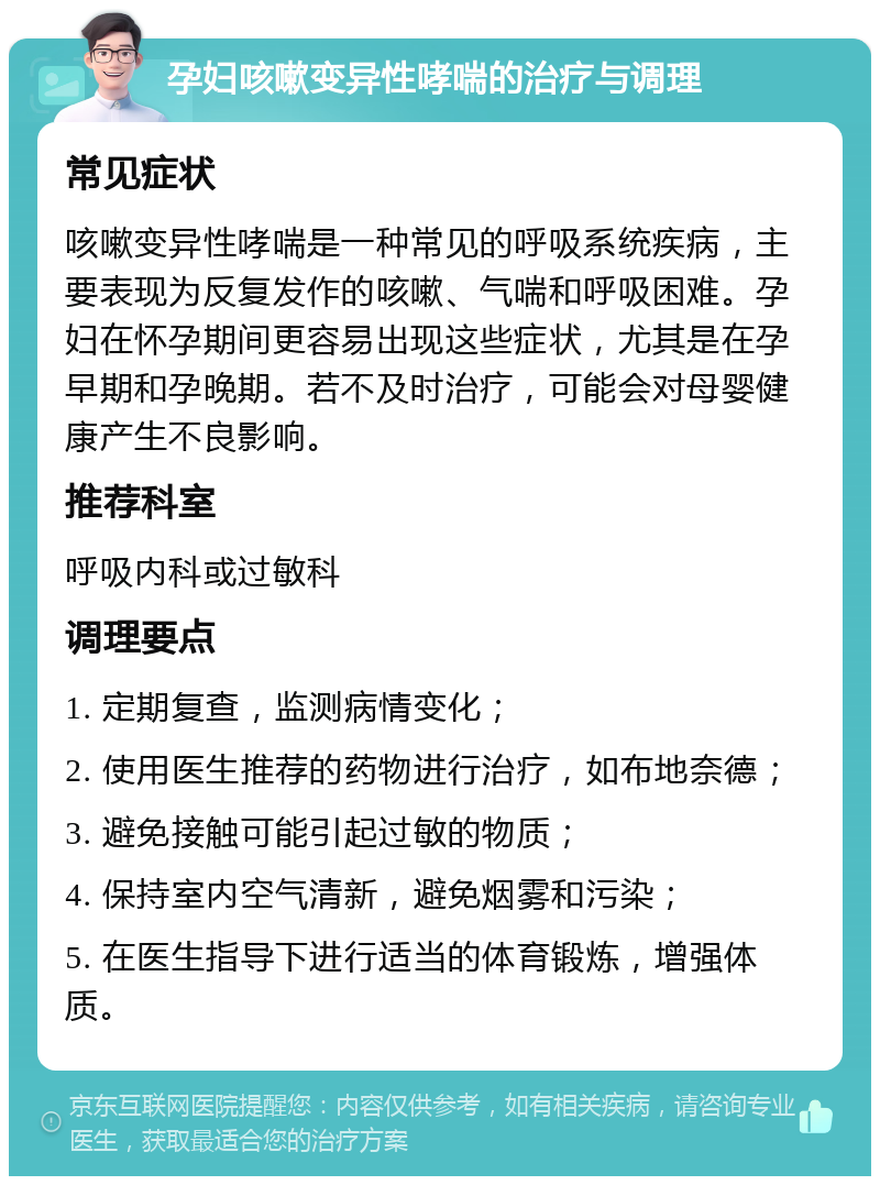 孕妇咳嗽变异性哮喘的治疗与调理 常见症状 咳嗽变异性哮喘是一种常见的呼吸系统疾病，主要表现为反复发作的咳嗽、气喘和呼吸困难。孕妇在怀孕期间更容易出现这些症状，尤其是在孕早期和孕晚期。若不及时治疗，可能会对母婴健康产生不良影响。 推荐科室 呼吸内科或过敏科 调理要点 1. 定期复查，监测病情变化； 2. 使用医生推荐的药物进行治疗，如布地奈德； 3. 避免接触可能引起过敏的物质； 4. 保持室内空气清新，避免烟雾和污染； 5. 在医生指导下进行适当的体育锻炼，增强体质。