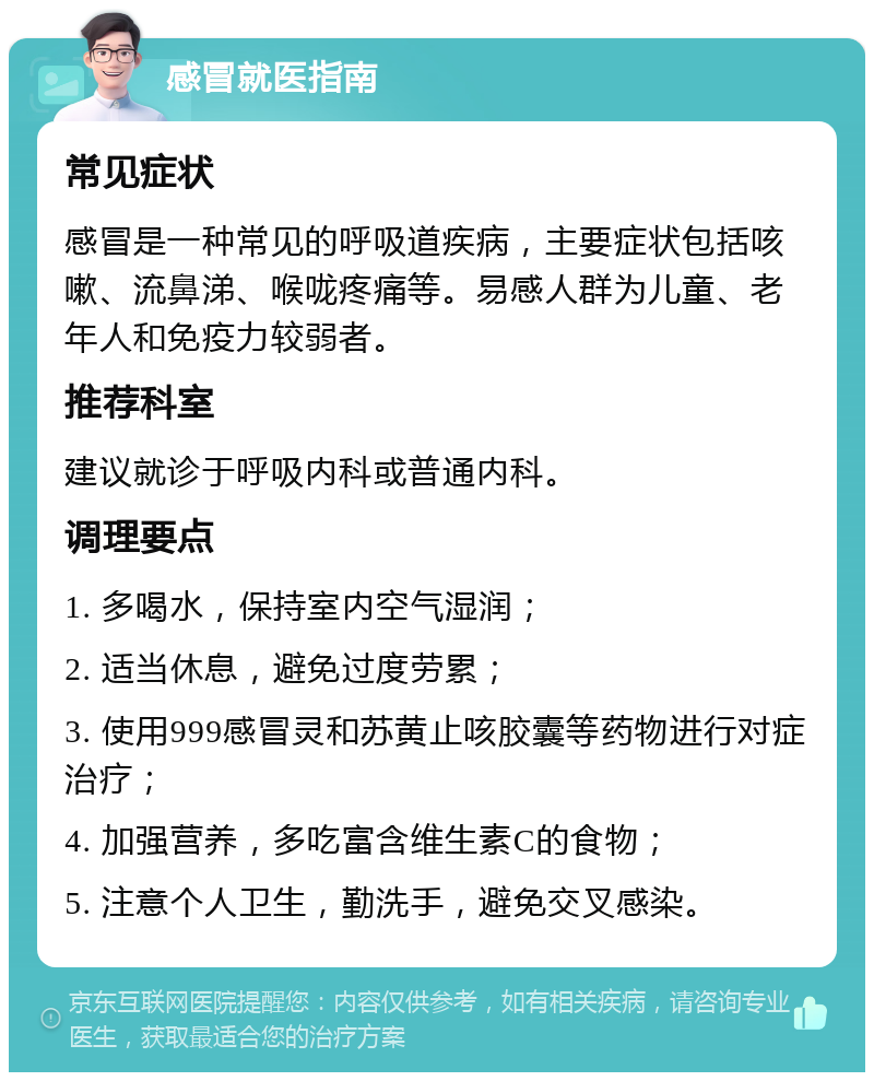 感冒就医指南 常见症状 感冒是一种常见的呼吸道疾病，主要症状包括咳嗽、流鼻涕、喉咙疼痛等。易感人群为儿童、老年人和免疫力较弱者。 推荐科室 建议就诊于呼吸内科或普通内科。 调理要点 1. 多喝水，保持室内空气湿润； 2. 适当休息，避免过度劳累； 3. 使用999感冒灵和苏黄止咳胶囊等药物进行对症治疗； 4. 加强营养，多吃富含维生素C的食物； 5. 注意个人卫生，勤洗手，避免交叉感染。