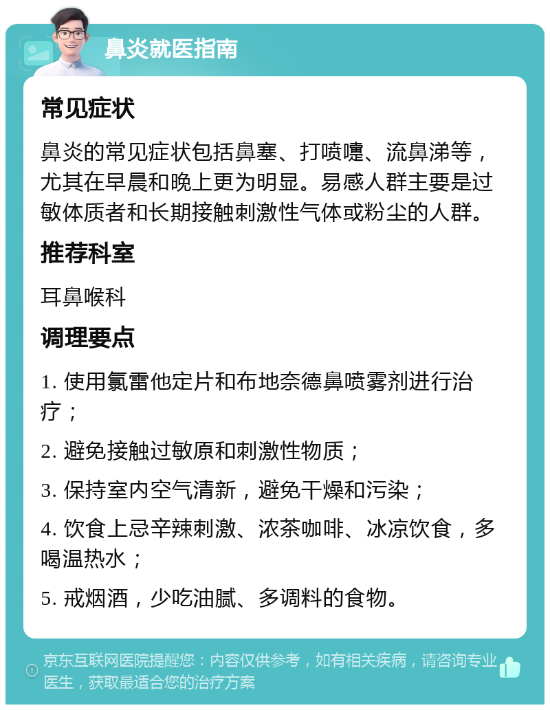 鼻炎就医指南 常见症状 鼻炎的常见症状包括鼻塞、打喷嚏、流鼻涕等，尤其在早晨和晚上更为明显。易感人群主要是过敏体质者和长期接触刺激性气体或粉尘的人群。 推荐科室 耳鼻喉科 调理要点 1. 使用氯雷他定片和布地奈德鼻喷雾剂进行治疗； 2. 避免接触过敏原和刺激性物质； 3. 保持室内空气清新，避免干燥和污染； 4. 饮食上忌辛辣刺激、浓茶咖啡、冰凉饮食，多喝温热水； 5. 戒烟酒，少吃油腻、多调料的食物。