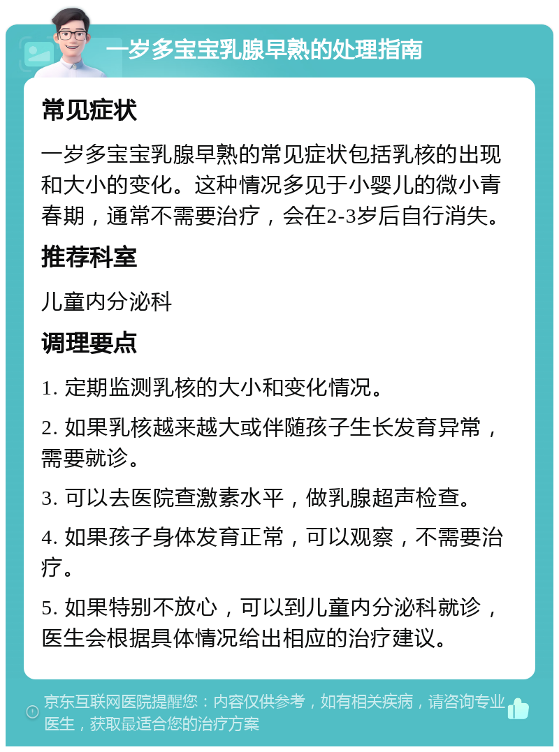 一岁多宝宝乳腺早熟的处理指南 常见症状 一岁多宝宝乳腺早熟的常见症状包括乳核的出现和大小的变化。这种情况多见于小婴儿的微小青春期，通常不需要治疗，会在2-3岁后自行消失。 推荐科室 儿童内分泌科 调理要点 1. 定期监测乳核的大小和变化情况。 2. 如果乳核越来越大或伴随孩子生长发育异常，需要就诊。 3. 可以去医院查激素水平，做乳腺超声检查。 4. 如果孩子身体发育正常，可以观察，不需要治疗。 5. 如果特别不放心，可以到儿童内分泌科就诊，医生会根据具体情况给出相应的治疗建议。