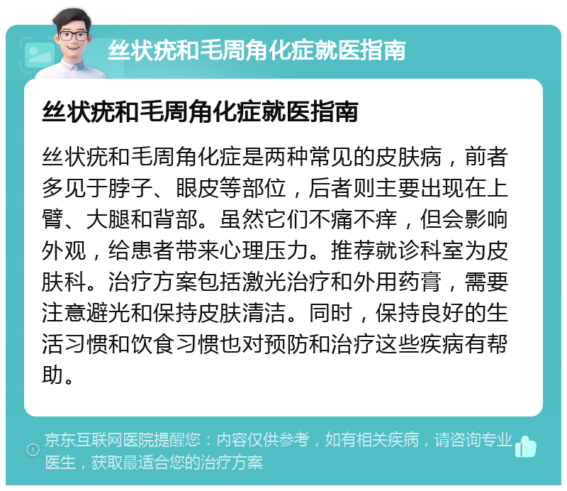 丝状疣和毛周角化症就医指南 丝状疣和毛周角化症就医指南 丝状疣和毛周角化症是两种常见的皮肤病，前者多见于脖子、眼皮等部位，后者则主要出现在上臂、大腿和背部。虽然它们不痛不痒，但会影响外观，给患者带来心理压力。推荐就诊科室为皮肤科。治疗方案包括激光治疗和外用药膏，需要注意避光和保持皮肤清洁。同时，保持良好的生活习惯和饮食习惯也对预防和治疗这些疾病有帮助。