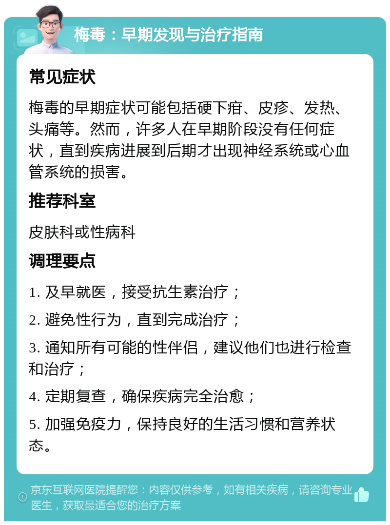 梅毒：早期发现与治疗指南 常见症状 梅毒的早期症状可能包括硬下疳、皮疹、发热、头痛等。然而，许多人在早期阶段没有任何症状，直到疾病进展到后期才出现神经系统或心血管系统的损害。 推荐科室 皮肤科或性病科 调理要点 1. 及早就医，接受抗生素治疗； 2. 避免性行为，直到完成治疗； 3. 通知所有可能的性伴侣，建议他们也进行检查和治疗； 4. 定期复查，确保疾病完全治愈； 5. 加强免疫力，保持良好的生活习惯和营养状态。