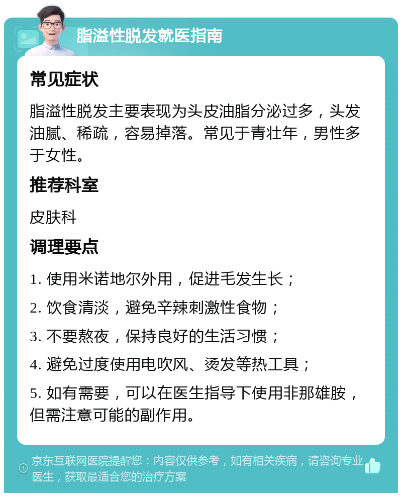 脂溢性脱发就医指南 常见症状 脂溢性脱发主要表现为头皮油脂分泌过多，头发油腻、稀疏，容易掉落。常见于青壮年，男性多于女性。 推荐科室 皮肤科 调理要点 1. 使用米诺地尔外用，促进毛发生长； 2. 饮食清淡，避免辛辣刺激性食物； 3. 不要熬夜，保持良好的生活习惯； 4. 避免过度使用电吹风、烫发等热工具； 5. 如有需要，可以在医生指导下使用非那雄胺，但需注意可能的副作用。