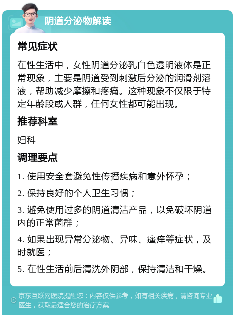 阴道分泌物解读 常见症状 在性生活中，女性阴道分泌乳白色透明液体是正常现象，主要是阴道受到刺激后分泌的润滑剂溶液，帮助减少摩擦和疼痛。这种现象不仅限于特定年龄段或人群，任何女性都可能出现。 推荐科室 妇科 调理要点 1. 使用安全套避免性传播疾病和意外怀孕； 2. 保持良好的个人卫生习惯； 3. 避免使用过多的阴道清洁产品，以免破坏阴道内的正常菌群； 4. 如果出现异常分泌物、异味、瘙痒等症状，及时就医； 5. 在性生活前后清洗外阴部，保持清洁和干燥。