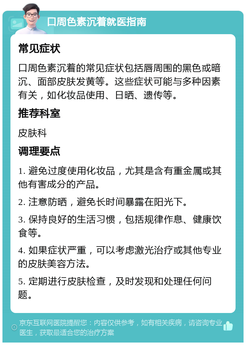 口周色素沉着就医指南 常见症状 口周色素沉着的常见症状包括唇周围的黑色或暗沉、面部皮肤发黄等。这些症状可能与多种因素有关，如化妆品使用、日晒、遗传等。 推荐科室 皮肤科 调理要点 1. 避免过度使用化妆品，尤其是含有重金属或其他有害成分的产品。 2. 注意防晒，避免长时间暴露在阳光下。 3. 保持良好的生活习惯，包括规律作息、健康饮食等。 4. 如果症状严重，可以考虑激光治疗或其他专业的皮肤美容方法。 5. 定期进行皮肤检查，及时发现和处理任何问题。