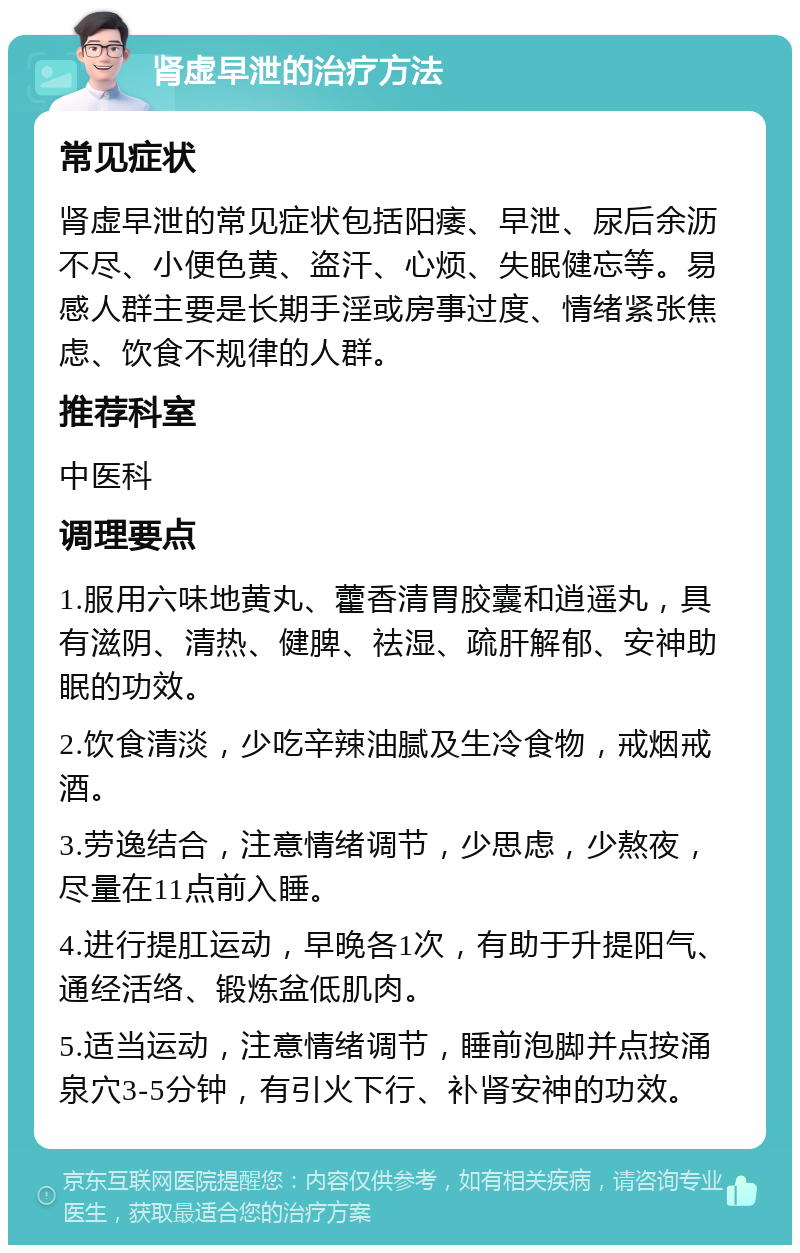 肾虚早泄的治疗方法 常见症状 肾虚早泄的常见症状包括阳痿、早泄、尿后余沥不尽、小便色黄、盗汗、心烦、失眠健忘等。易感人群主要是长期手淫或房事过度、情绪紧张焦虑、饮食不规律的人群。 推荐科室 中医科 调理要点 1.服用六味地黄丸、藿香清胃胶囊和逍遥丸，具有滋阴、清热、健脾、祛湿、疏肝解郁、安神助眠的功效。 2.饮食清淡，少吃辛辣油腻及生冷食物，戒烟戒酒。 3.劳逸结合，注意情绪调节，少思虑，少熬夜，尽量在11点前入睡。 4.进行提肛运动，早晚各1次，有助于升提阳气、通经活络、锻炼盆低肌肉。 5.适当运动，注意情绪调节，睡前泡脚并点按涌泉穴3-5分钟，有引火下行、补肾安神的功效。