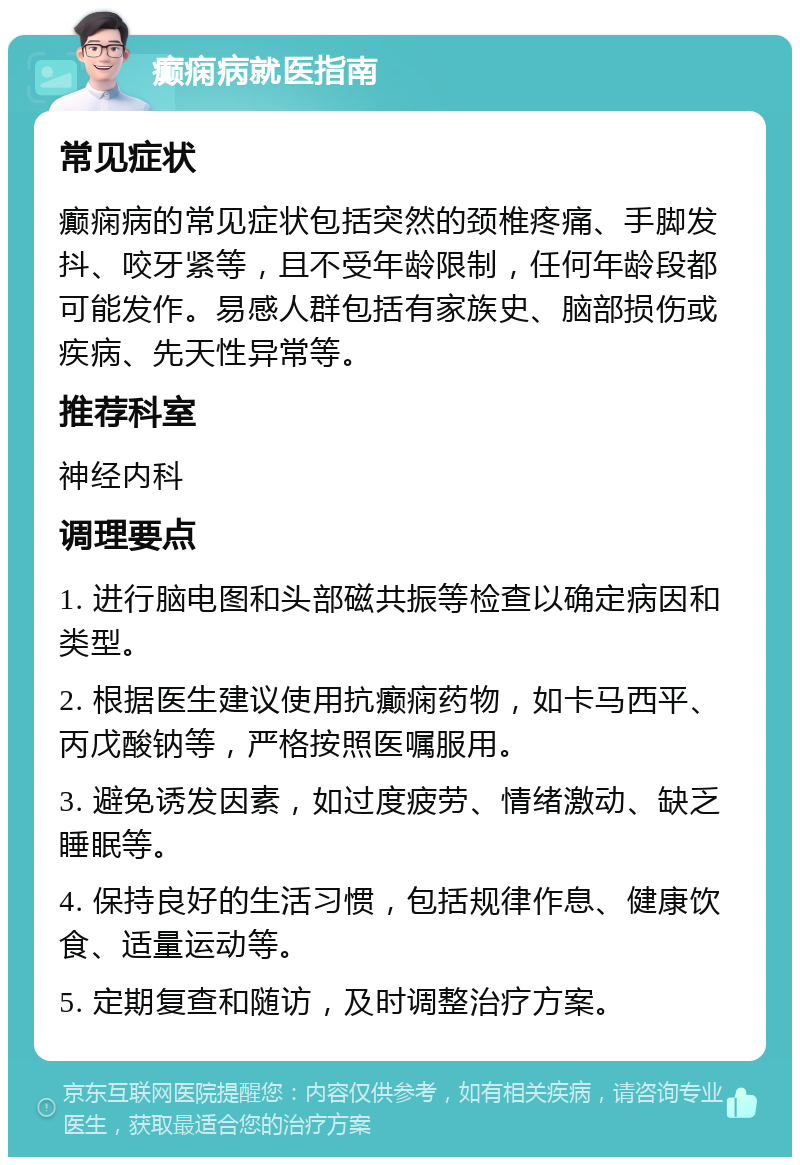 癫痫病就医指南 常见症状 癫痫病的常见症状包括突然的颈椎疼痛、手脚发抖、咬牙紧等，且不受年龄限制，任何年龄段都可能发作。易感人群包括有家族史、脑部损伤或疾病、先天性异常等。 推荐科室 神经内科 调理要点 1. 进行脑电图和头部磁共振等检查以确定病因和类型。 2. 根据医生建议使用抗癫痫药物，如卡马西平、丙戊酸钠等，严格按照医嘱服用。 3. 避免诱发因素，如过度疲劳、情绪激动、缺乏睡眠等。 4. 保持良好的生活习惯，包括规律作息、健康饮食、适量运动等。 5. 定期复查和随访，及时调整治疗方案。