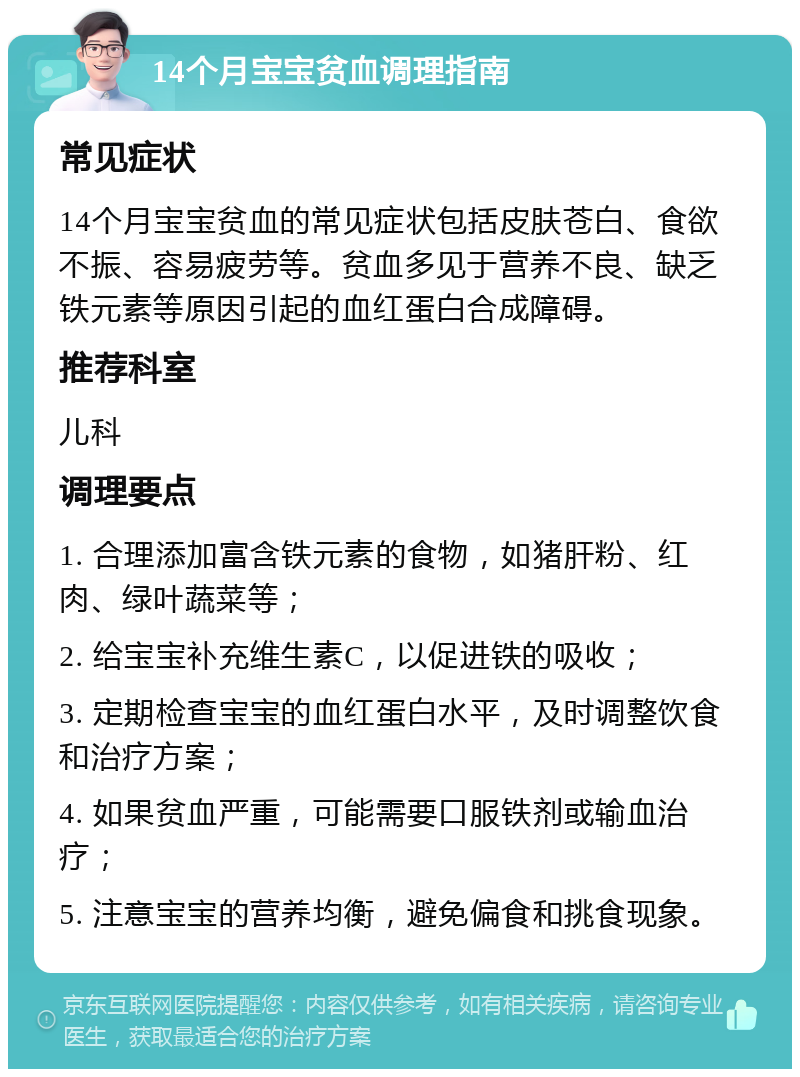 14个月宝宝贫血调理指南 常见症状 14个月宝宝贫血的常见症状包括皮肤苍白、食欲不振、容易疲劳等。贫血多见于营养不良、缺乏铁元素等原因引起的血红蛋白合成障碍。 推荐科室 儿科 调理要点 1. 合理添加富含铁元素的食物，如猪肝粉、红肉、绿叶蔬菜等； 2. 给宝宝补充维生素C，以促进铁的吸收； 3. 定期检查宝宝的血红蛋白水平，及时调整饮食和治疗方案； 4. 如果贫血严重，可能需要口服铁剂或输血治疗； 5. 注意宝宝的营养均衡，避免偏食和挑食现象。