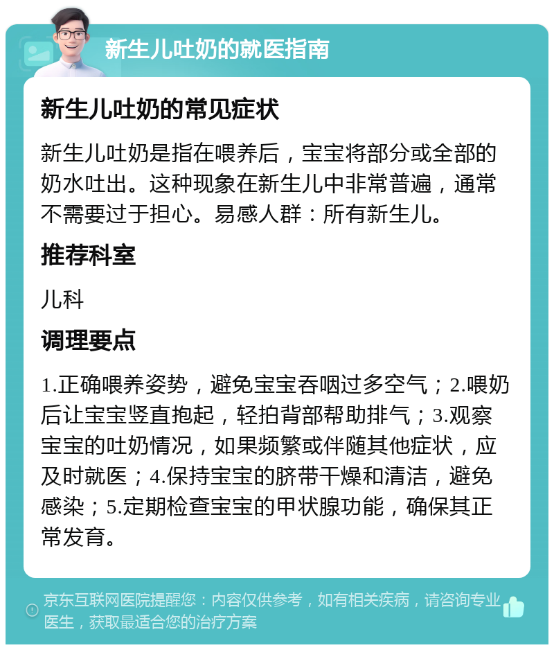 新生儿吐奶的就医指南 新生儿吐奶的常见症状 新生儿吐奶是指在喂养后，宝宝将部分或全部的奶水吐出。这种现象在新生儿中非常普遍，通常不需要过于担心。易感人群：所有新生儿。 推荐科室 儿科 调理要点 1.正确喂养姿势，避免宝宝吞咽过多空气；2.喂奶后让宝宝竖直抱起，轻拍背部帮助排气；3.观察宝宝的吐奶情况，如果频繁或伴随其他症状，应及时就医；4.保持宝宝的脐带干燥和清洁，避免感染；5.定期检查宝宝的甲状腺功能，确保其正常发育。