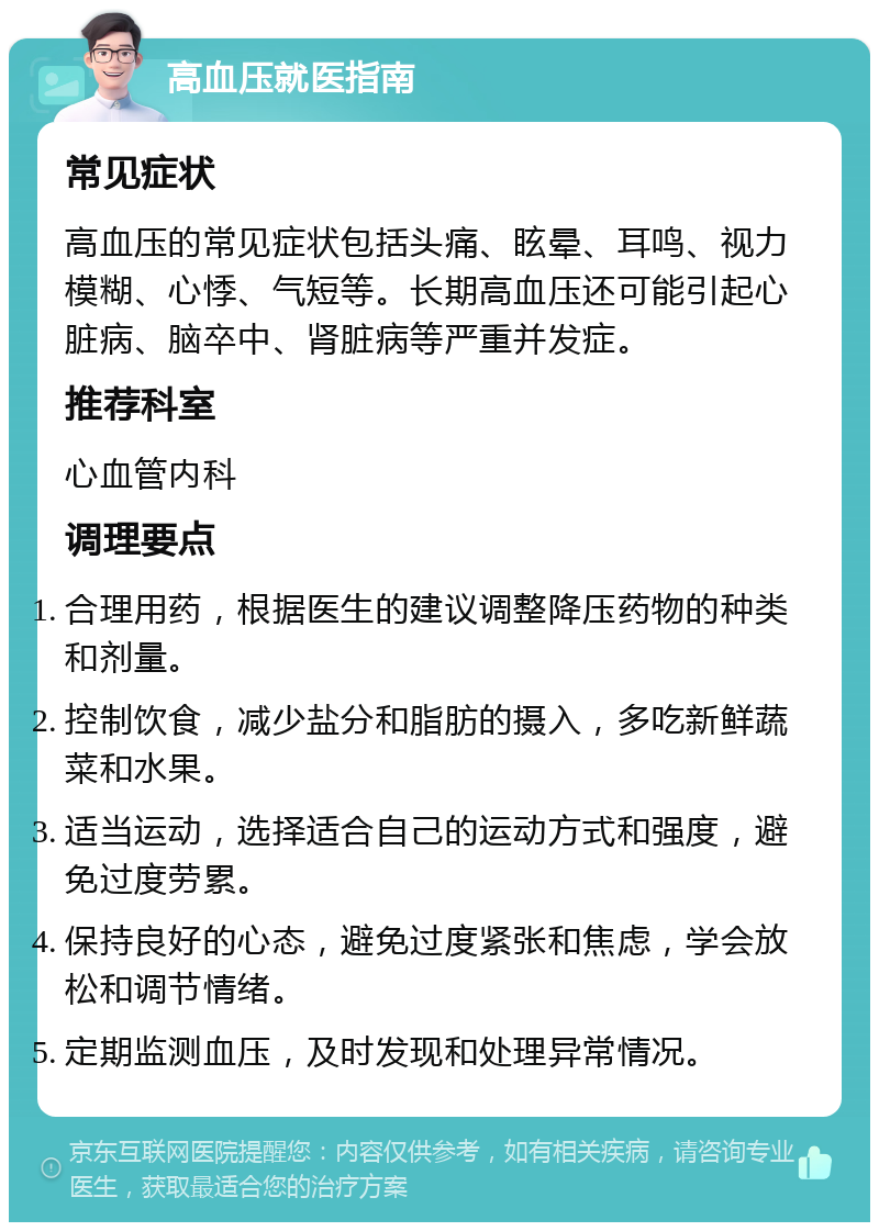 高血压就医指南 常见症状 高血压的常见症状包括头痛、眩晕、耳鸣、视力模糊、心悸、气短等。长期高血压还可能引起心脏病、脑卒中、肾脏病等严重并发症。 推荐科室 心血管内科 调理要点 合理用药，根据医生的建议调整降压药物的种类和剂量。 控制饮食，减少盐分和脂肪的摄入，多吃新鲜蔬菜和水果。 适当运动，选择适合自己的运动方式和强度，避免过度劳累。 保持良好的心态，避免过度紧张和焦虑，学会放松和调节情绪。 定期监测血压，及时发现和处理异常情况。