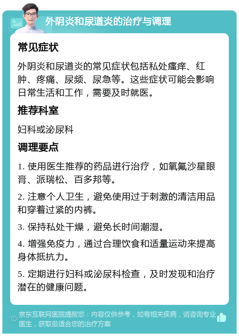 外阴炎和尿道炎的治疗与调理 常见症状 外阴炎和尿道炎的常见症状包括私处瘙痒、红肿、疼痛、尿频、尿急等。这些症状可能会影响日常生活和工作，需要及时就医。 推荐科室 妇科或泌尿科 调理要点 1. 使用医生推荐的药品进行治疗，如氧氟沙星眼膏、派瑞松、百多邦等。 2. 注意个人卫生，避免使用过于刺激的清洁用品和穿着过紧的内裤。 3. 保持私处干燥，避免长时间潮湿。 4. 增强免疫力，通过合理饮食和适量运动来提高身体抵抗力。 5. 定期进行妇科或泌尿科检查，及时发现和治疗潜在的健康问题。