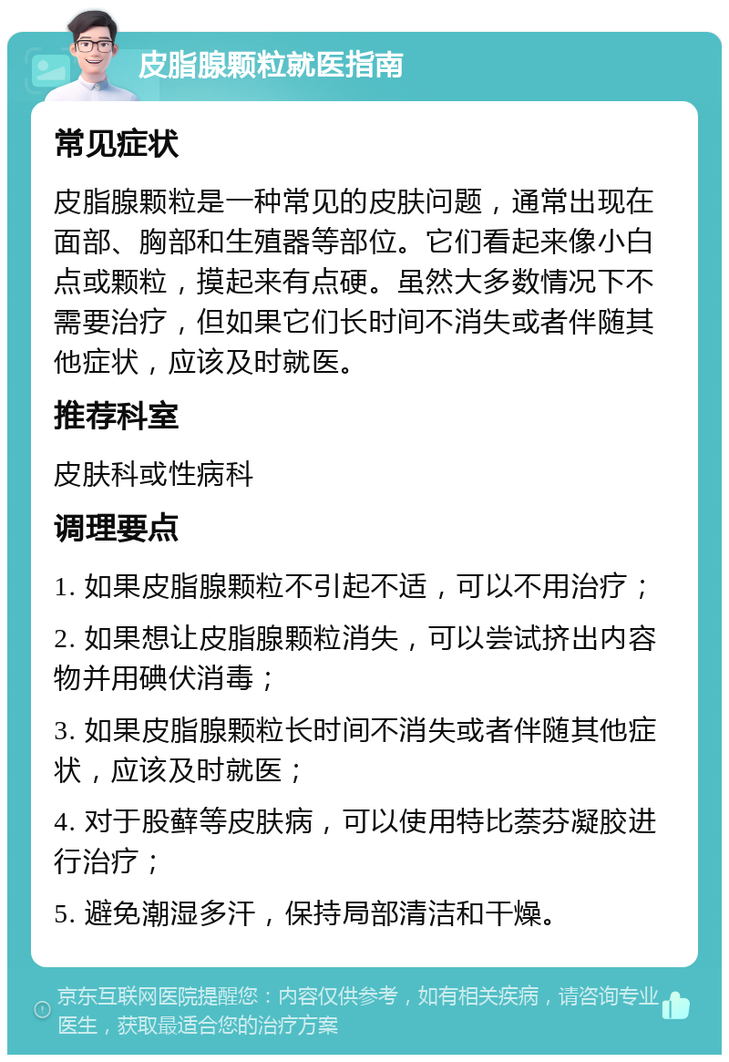 皮脂腺颗粒就医指南 常见症状 皮脂腺颗粒是一种常见的皮肤问题，通常出现在面部、胸部和生殖器等部位。它们看起来像小白点或颗粒，摸起来有点硬。虽然大多数情况下不需要治疗，但如果它们长时间不消失或者伴随其他症状，应该及时就医。 推荐科室 皮肤科或性病科 调理要点 1. 如果皮脂腺颗粒不引起不适，可以不用治疗； 2. 如果想让皮脂腺颗粒消失，可以尝试挤出内容物并用碘伏消毒； 3. 如果皮脂腺颗粒长时间不消失或者伴随其他症状，应该及时就医； 4. 对于股藓等皮肤病，可以使用特比萘芬凝胶进行治疗； 5. 避免潮湿多汗，保持局部清洁和干燥。