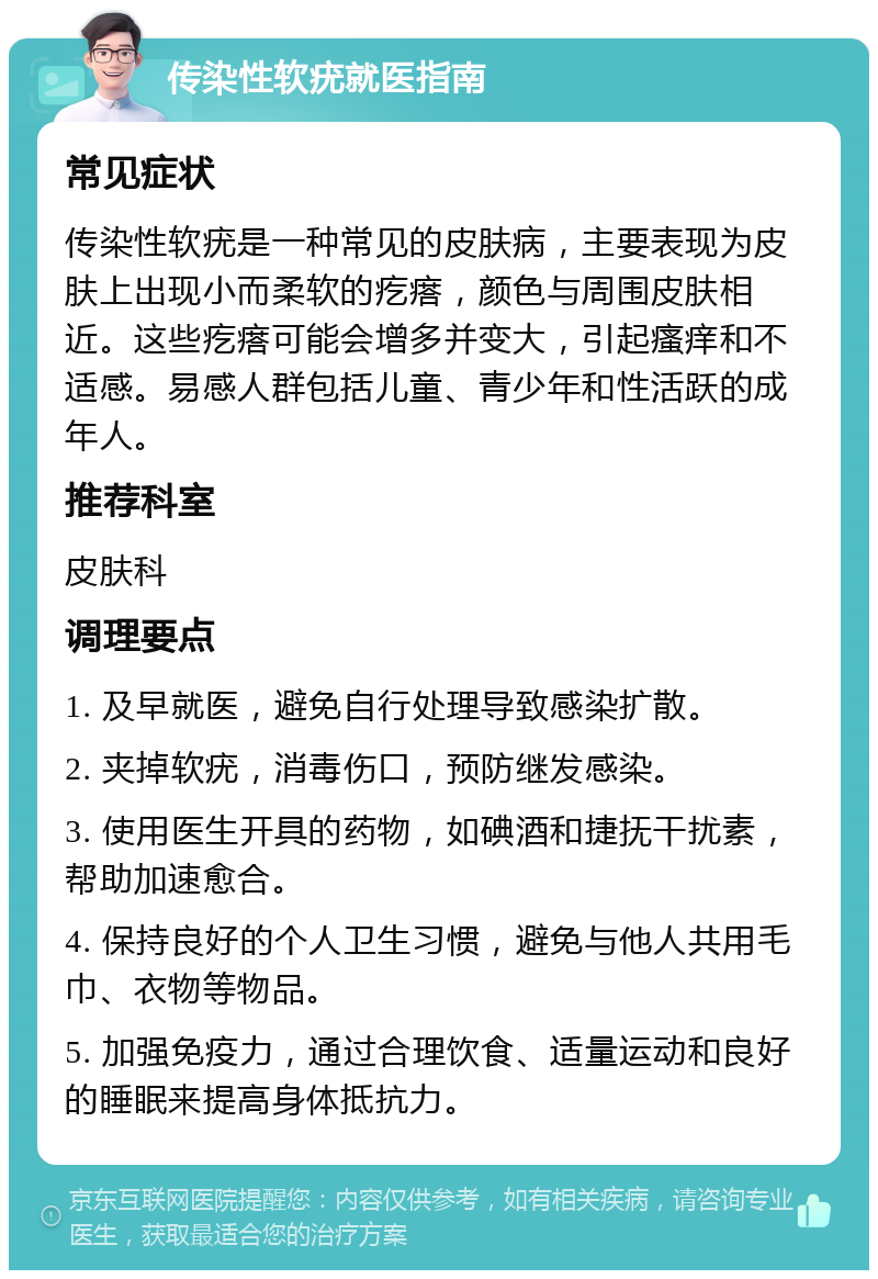 传染性软疣就医指南 常见症状 传染性软疣是一种常见的皮肤病，主要表现为皮肤上出现小而柔软的疙瘩，颜色与周围皮肤相近。这些疙瘩可能会增多并变大，引起瘙痒和不适感。易感人群包括儿童、青少年和性活跃的成年人。 推荐科室 皮肤科 调理要点 1. 及早就医，避免自行处理导致感染扩散。 2. 夹掉软疣，消毒伤口，预防继发感染。 3. 使用医生开具的药物，如碘酒和捷抚干扰素，帮助加速愈合。 4. 保持良好的个人卫生习惯，避免与他人共用毛巾、衣物等物品。 5. 加强免疫力，通过合理饮食、适量运动和良好的睡眠来提高身体抵抗力。