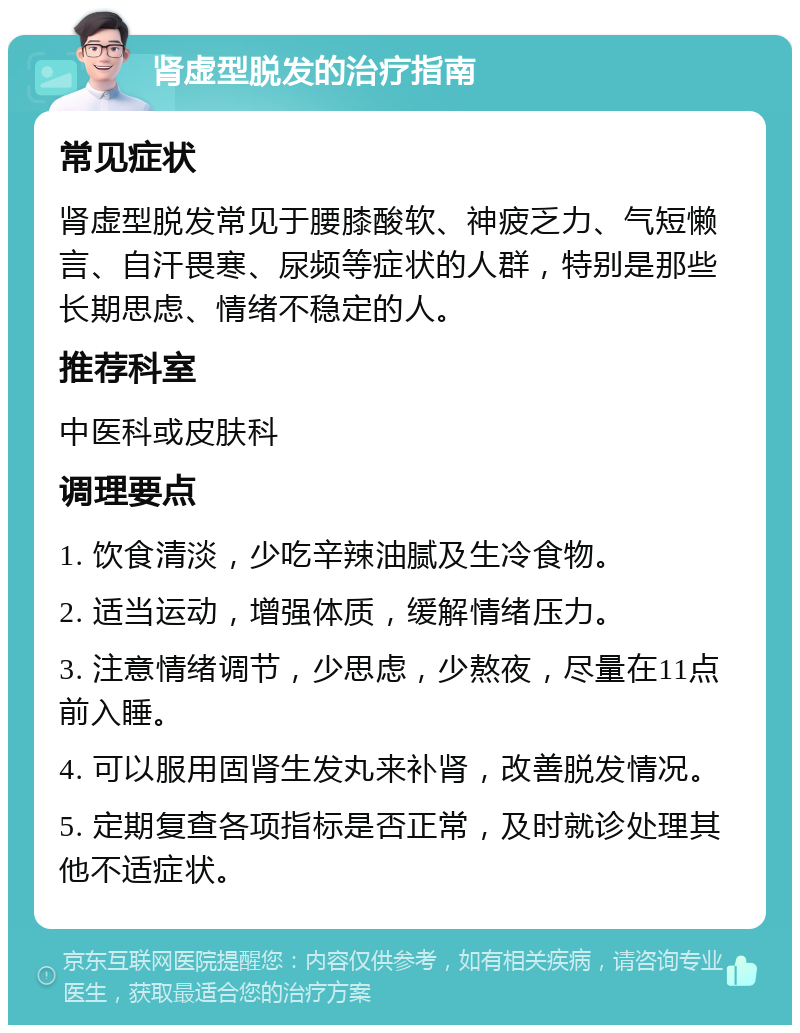 肾虚型脱发的治疗指南 常见症状 肾虚型脱发常见于腰膝酸软、神疲乏力、气短懒言、自汗畏寒、尿频等症状的人群，特别是那些长期思虑、情绪不稳定的人。 推荐科室 中医科或皮肤科 调理要点 1. 饮食清淡，少吃辛辣油腻及生冷食物。 2. 适当运动，增强体质，缓解情绪压力。 3. 注意情绪调节，少思虑，少熬夜，尽量在11点前入睡。 4. 可以服用固肾生发丸来补肾，改善脱发情况。 5. 定期复查各项指标是否正常，及时就诊处理其他不适症状。