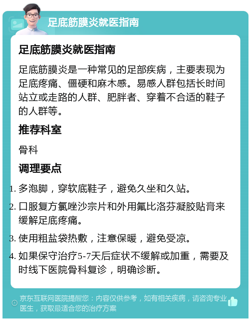 足底筋膜炎就医指南 足底筋膜炎就医指南 足底筋膜炎是一种常见的足部疾病，主要表现为足底疼痛、僵硬和麻木感。易感人群包括长时间站立或走路的人群、肥胖者、穿着不合适的鞋子的人群等。 推荐科室 骨科 调理要点 多泡脚，穿软底鞋子，避免久坐和久站。 口服复方氯唑沙宗片和外用氟比洛芬凝胶贴膏来缓解足底疼痛。 使用粗盐袋热敷，注意保暖，避免受凉。 如果保守治疗5-7天后症状不缓解或加重，需要及时线下医院骨科复诊，明确诊断。