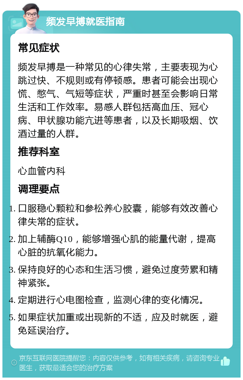 频发早搏就医指南 常见症状 频发早搏是一种常见的心律失常，主要表现为心跳过快、不规则或有停顿感。患者可能会出现心慌、憋气、气短等症状，严重时甚至会影响日常生活和工作效率。易感人群包括高血压、冠心病、甲状腺功能亢进等患者，以及长期吸烟、饮酒过量的人群。 推荐科室 心血管内科 调理要点 口服稳心颗粒和参松养心胶囊，能够有效改善心律失常的症状。 加上辅酶Q10，能够增强心肌的能量代谢，提高心脏的抗氧化能力。 保持良好的心态和生活习惯，避免过度劳累和精神紧张。 定期进行心电图检查，监测心律的变化情况。 如果症状加重或出现新的不适，应及时就医，避免延误治疗。