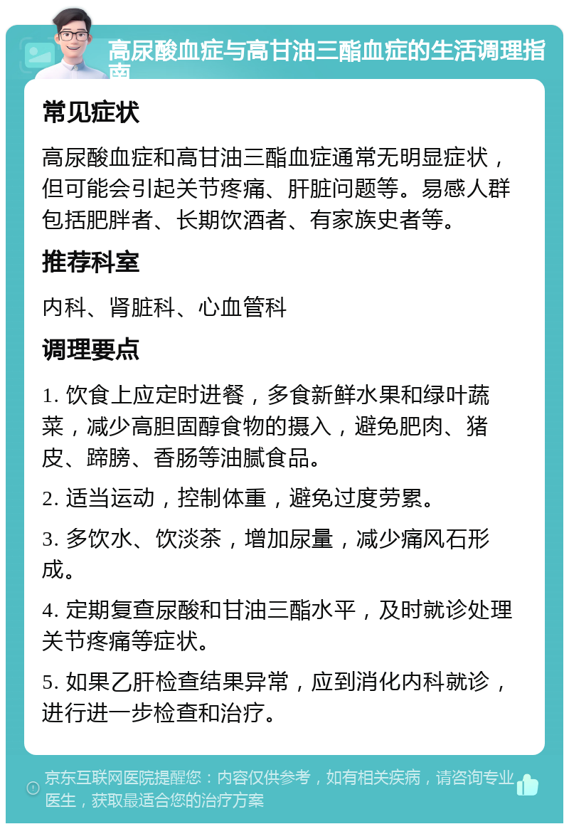 高尿酸血症与高甘油三酯血症的生活调理指南 常见症状 高尿酸血症和高甘油三酯血症通常无明显症状，但可能会引起关节疼痛、肝脏问题等。易感人群包括肥胖者、长期饮酒者、有家族史者等。 推荐科室 内科、肾脏科、心血管科 调理要点 1. 饮食上应定时进餐，多食新鲜水果和绿叶蔬菜，减少高胆固醇食物的摄入，避免肥肉、猪皮、蹄膀、香肠等油腻食品。 2. 适当运动，控制体重，避免过度劳累。 3. 多饮水、饮淡茶，增加尿量，减少痛风石形成。 4. 定期复查尿酸和甘油三酯水平，及时就诊处理关节疼痛等症状。 5. 如果乙肝检查结果异常，应到消化内科就诊，进行进一步检查和治疗。