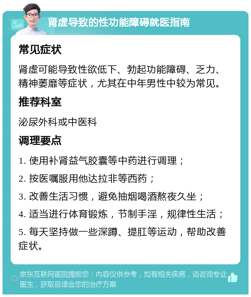 肾虚导致的性功能障碍就医指南 常见症状 肾虚可能导致性欲低下、勃起功能障碍、乏力、精神萎靡等症状，尤其在中年男性中较为常见。 推荐科室 泌尿外科或中医科 调理要点 1. 使用补肾益气胶囊等中药进行调理； 2. 按医嘱服用他达拉非等西药； 3. 改善生活习惯，避免抽烟喝酒熬夜久坐； 4. 适当进行体育锻炼，节制手淫，规律性生活； 5. 每天坚持做一些深蹲、提肛等运动，帮助改善症状。