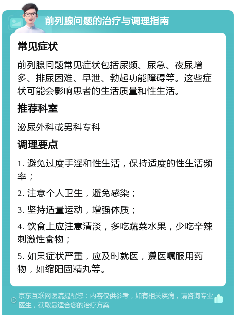 前列腺问题的治疗与调理指南 常见症状 前列腺问题常见症状包括尿频、尿急、夜尿增多、排尿困难、早泄、勃起功能障碍等。这些症状可能会影响患者的生活质量和性生活。 推荐科室 泌尿外科或男科专科 调理要点 1. 避免过度手淫和性生活，保持适度的性生活频率； 2. 注意个人卫生，避免感染； 3. 坚持适量运动，增强体质； 4. 饮食上应注意清淡，多吃蔬菜水果，少吃辛辣刺激性食物； 5. 如果症状严重，应及时就医，遵医嘱服用药物，如缩阳固精丸等。