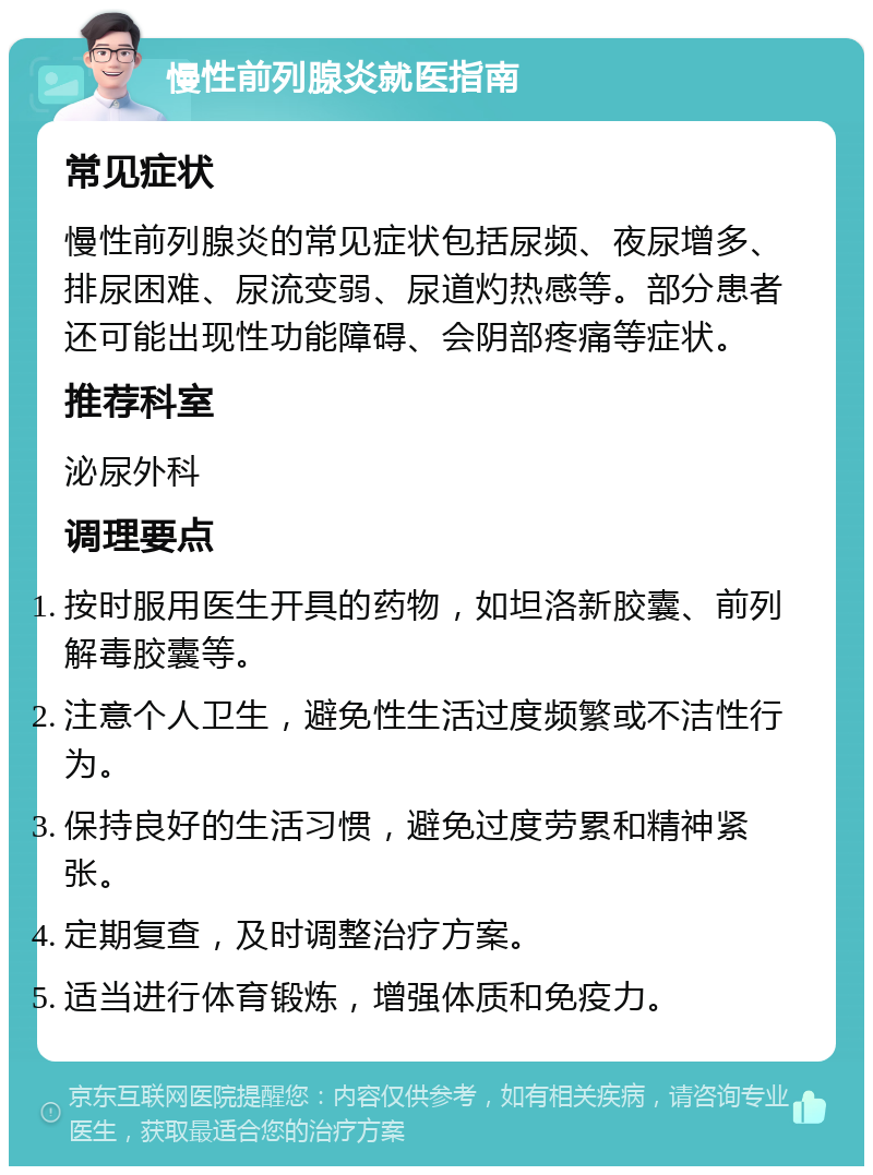 慢性前列腺炎就医指南 常见症状 慢性前列腺炎的常见症状包括尿频、夜尿增多、排尿困难、尿流变弱、尿道灼热感等。部分患者还可能出现性功能障碍、会阴部疼痛等症状。 推荐科室 泌尿外科 调理要点 按时服用医生开具的药物，如坦洛新胶囊、前列解毒胶囊等。 注意个人卫生，避免性生活过度频繁或不洁性行为。 保持良好的生活习惯，避免过度劳累和精神紧张。 定期复查，及时调整治疗方案。 适当进行体育锻炼，增强体质和免疫力。