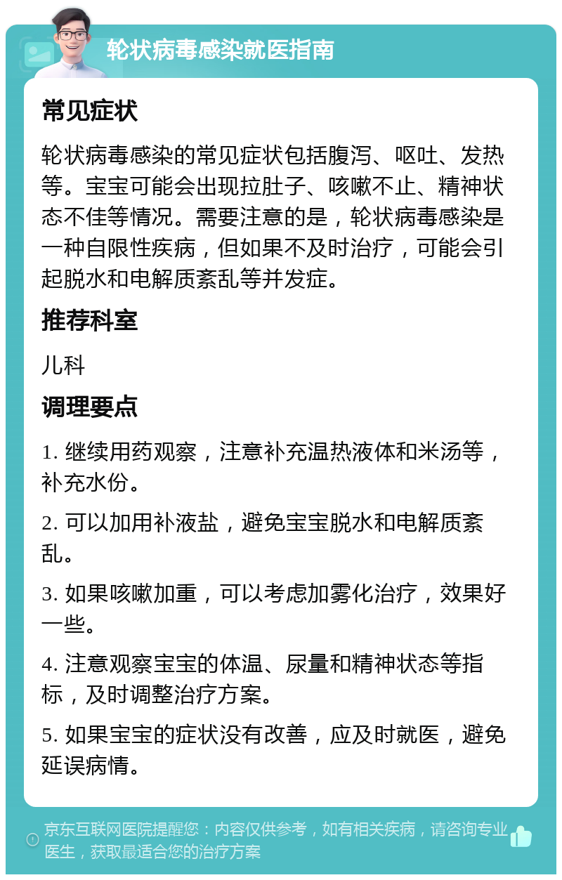 轮状病毒感染就医指南 常见症状 轮状病毒感染的常见症状包括腹泻、呕吐、发热等。宝宝可能会出现拉肚子、咳嗽不止、精神状态不佳等情况。需要注意的是，轮状病毒感染是一种自限性疾病，但如果不及时治疗，可能会引起脱水和电解质紊乱等并发症。 推荐科室 儿科 调理要点 1. 继续用药观察，注意补充温热液体和米汤等，补充水份。 2. 可以加用补液盐，避免宝宝脱水和电解质紊乱。 3. 如果咳嗽加重，可以考虑加雾化治疗，效果好一些。 4. 注意观察宝宝的体温、尿量和精神状态等指标，及时调整治疗方案。 5. 如果宝宝的症状没有改善，应及时就医，避免延误病情。