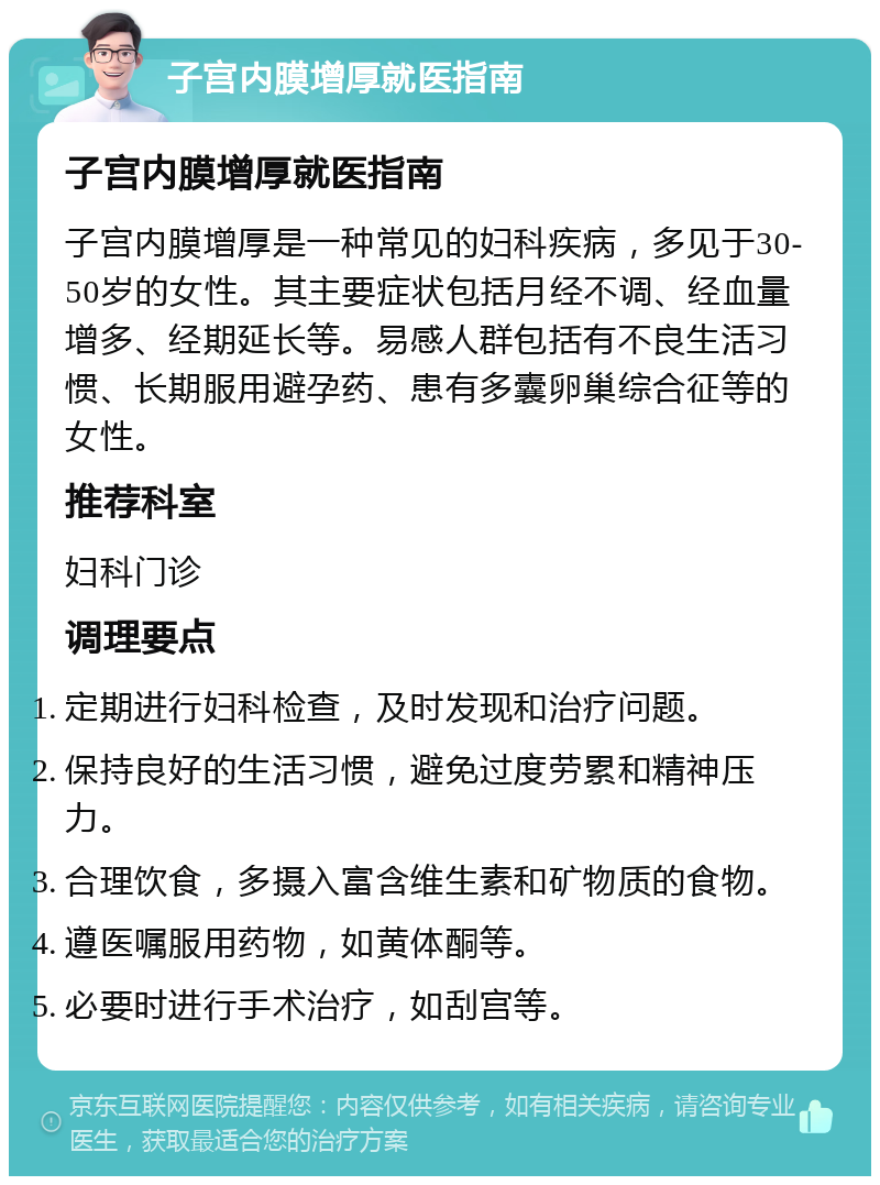 子宫内膜增厚就医指南 子宫内膜增厚就医指南 子宫内膜增厚是一种常见的妇科疾病，多见于30-50岁的女性。其主要症状包括月经不调、经血量增多、经期延长等。易感人群包括有不良生活习惯、长期服用避孕药、患有多囊卵巢综合征等的女性。 推荐科室 妇科门诊 调理要点 定期进行妇科检查，及时发现和治疗问题。 保持良好的生活习惯，避免过度劳累和精神压力。 合理饮食，多摄入富含维生素和矿物质的食物。 遵医嘱服用药物，如黄体酮等。 必要时进行手术治疗，如刮宫等。