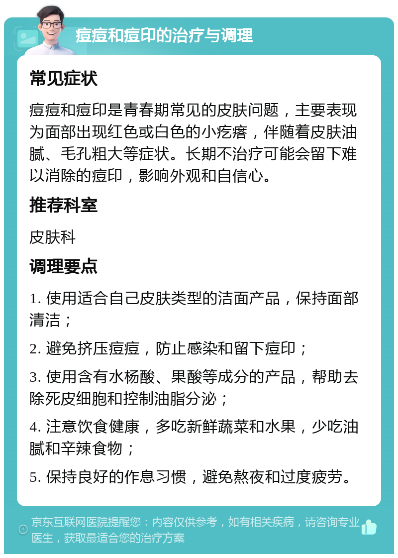 痘痘和痘印的治疗与调理 常见症状 痘痘和痘印是青春期常见的皮肤问题，主要表现为面部出现红色或白色的小疙瘩，伴随着皮肤油腻、毛孔粗大等症状。长期不治疗可能会留下难以消除的痘印，影响外观和自信心。 推荐科室 皮肤科 调理要点 1. 使用适合自己皮肤类型的洁面产品，保持面部清洁； 2. 避免挤压痘痘，防止感染和留下痘印； 3. 使用含有水杨酸、果酸等成分的产品，帮助去除死皮细胞和控制油脂分泌； 4. 注意饮食健康，多吃新鲜蔬菜和水果，少吃油腻和辛辣食物； 5. 保持良好的作息习惯，避免熬夜和过度疲劳。