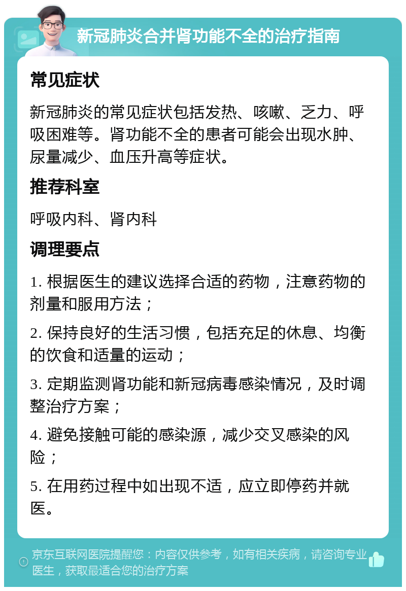 新冠肺炎合并肾功能不全的治疗指南 常见症状 新冠肺炎的常见症状包括发热、咳嗽、乏力、呼吸困难等。肾功能不全的患者可能会出现水肿、尿量减少、血压升高等症状。 推荐科室 呼吸内科、肾内科 调理要点 1. 根据医生的建议选择合适的药物，注意药物的剂量和服用方法； 2. 保持良好的生活习惯，包括充足的休息、均衡的饮食和适量的运动； 3. 定期监测肾功能和新冠病毒感染情况，及时调整治疗方案； 4. 避免接触可能的感染源，减少交叉感染的风险； 5. 在用药过程中如出现不适，应立即停药并就医。