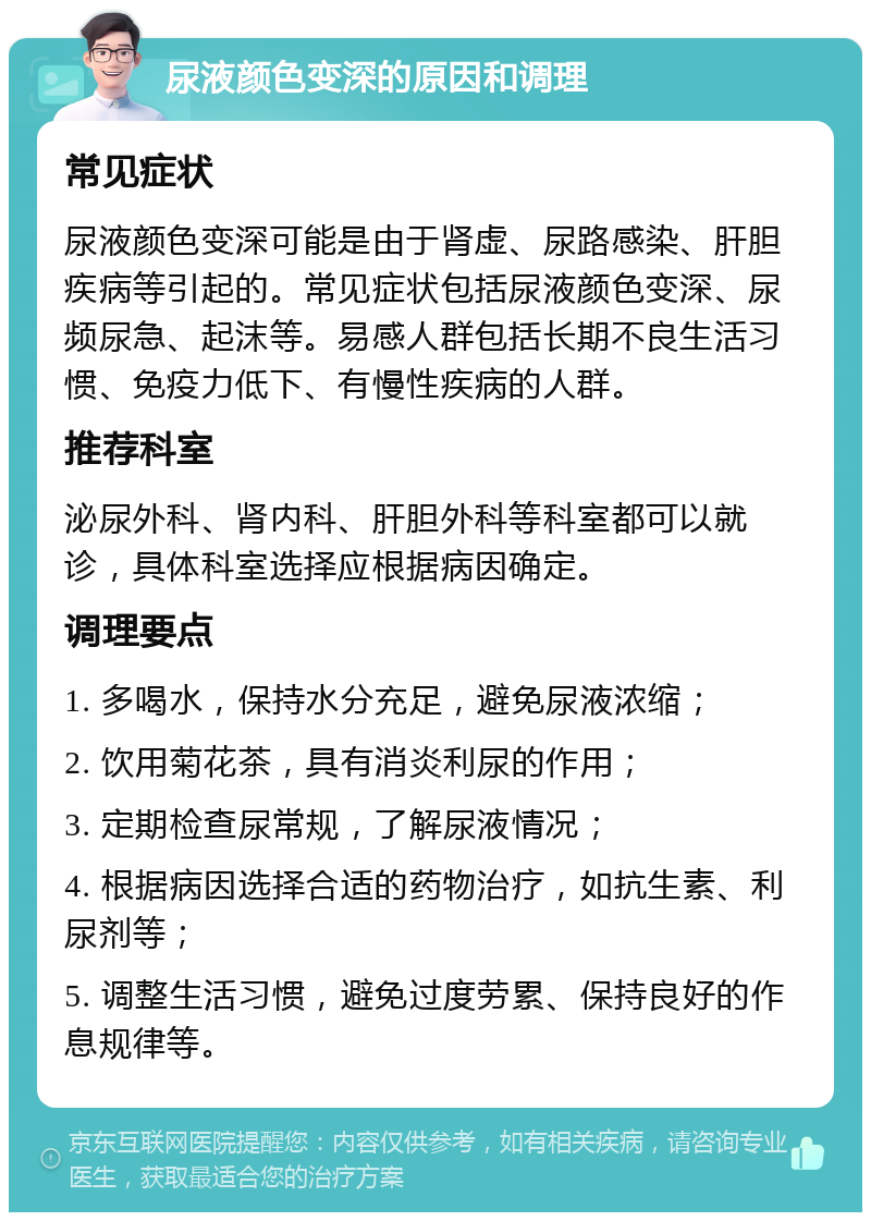 尿液颜色变深的原因和调理 常见症状 尿液颜色变深可能是由于肾虚、尿路感染、肝胆疾病等引起的。常见症状包括尿液颜色变深、尿频尿急、起沫等。易感人群包括长期不良生活习惯、免疫力低下、有慢性疾病的人群。 推荐科室 泌尿外科、肾内科、肝胆外科等科室都可以就诊，具体科室选择应根据病因确定。 调理要点 1. 多喝水，保持水分充足，避免尿液浓缩； 2. 饮用菊花茶，具有消炎利尿的作用； 3. 定期检查尿常规，了解尿液情况； 4. 根据病因选择合适的药物治疗，如抗生素、利尿剂等； 5. 调整生活习惯，避免过度劳累、保持良好的作息规律等。