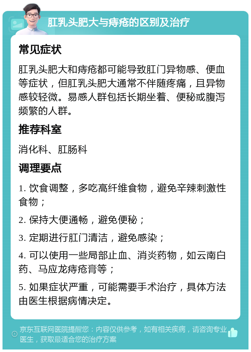 肛乳头肥大与痔疮的区别及治疗 常见症状 肛乳头肥大和痔疮都可能导致肛门异物感、便血等症状，但肛乳头肥大通常不伴随疼痛，且异物感较轻微。易感人群包括长期坐着、便秘或腹泻频繁的人群。 推荐科室 消化科、肛肠科 调理要点 1. 饮食调整，多吃高纤维食物，避免辛辣刺激性食物； 2. 保持大便通畅，避免便秘； 3. 定期进行肛门清洁，避免感染； 4. 可以使用一些局部止血、消炎药物，如云南白药、马应龙痔疮膏等； 5. 如果症状严重，可能需要手术治疗，具体方法由医生根据病情决定。