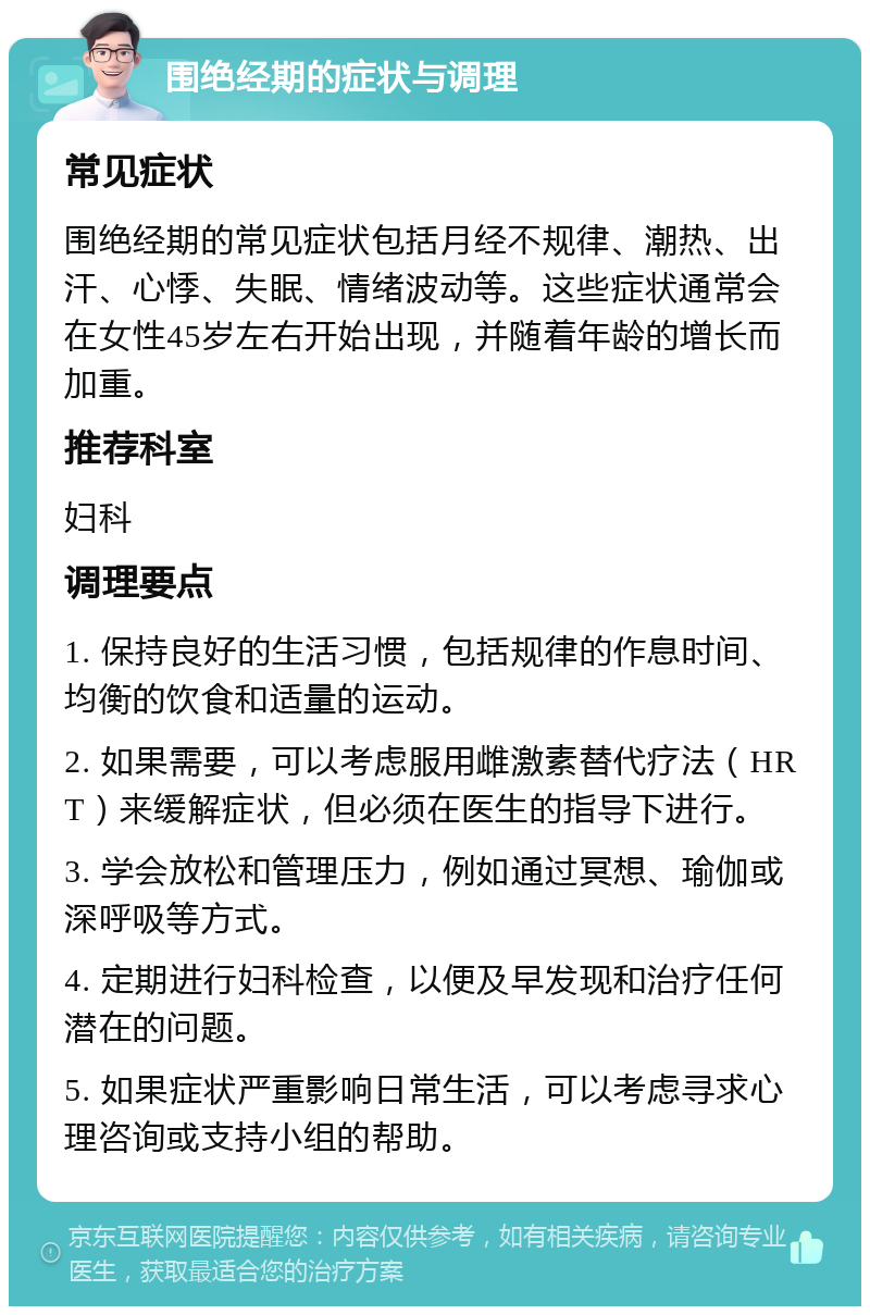 围绝经期的症状与调理 常见症状 围绝经期的常见症状包括月经不规律、潮热、出汗、心悸、失眠、情绪波动等。这些症状通常会在女性45岁左右开始出现，并随着年龄的增长而加重。 推荐科室 妇科 调理要点 1. 保持良好的生活习惯，包括规律的作息时间、均衡的饮食和适量的运动。 2. 如果需要，可以考虑服用雌激素替代疗法（HRT）来缓解症状，但必须在医生的指导下进行。 3. 学会放松和管理压力，例如通过冥想、瑜伽或深呼吸等方式。 4. 定期进行妇科检查，以便及早发现和治疗任何潜在的问题。 5. 如果症状严重影响日常生活，可以考虑寻求心理咨询或支持小组的帮助。