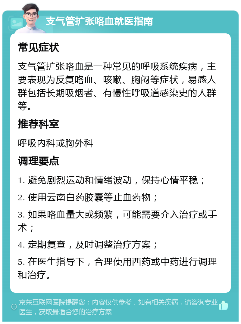 支气管扩张咯血就医指南 常见症状 支气管扩张咯血是一种常见的呼吸系统疾病，主要表现为反复咯血、咳嗽、胸闷等症状，易感人群包括长期吸烟者、有慢性呼吸道感染史的人群等。 推荐科室 呼吸内科或胸外科 调理要点 1. 避免剧烈运动和情绪波动，保持心情平稳； 2. 使用云南白药胶囊等止血药物； 3. 如果咯血量大或频繁，可能需要介入治疗或手术； 4. 定期复查，及时调整治疗方案； 5. 在医生指导下，合理使用西药或中药进行调理和治疗。