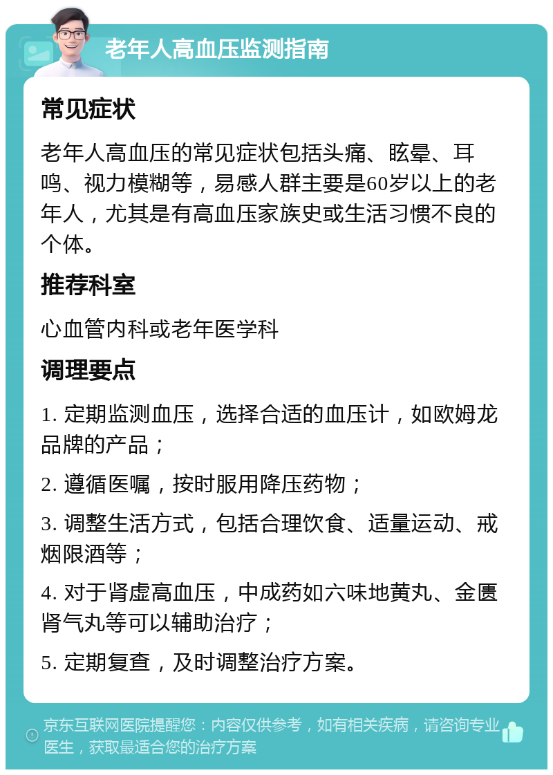 老年人高血压监测指南 常见症状 老年人高血压的常见症状包括头痛、眩晕、耳鸣、视力模糊等，易感人群主要是60岁以上的老年人，尤其是有高血压家族史或生活习惯不良的个体。 推荐科室 心血管内科或老年医学科 调理要点 1. 定期监测血压，选择合适的血压计，如欧姆龙品牌的产品； 2. 遵循医嘱，按时服用降压药物； 3. 调整生活方式，包括合理饮食、适量运动、戒烟限酒等； 4. 对于肾虚高血压，中成药如六味地黄丸、金匮肾气丸等可以辅助治疗； 5. 定期复查，及时调整治疗方案。