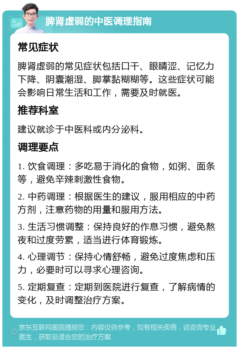 脾肾虚弱的中医调理指南 常见症状 脾肾虚弱的常见症状包括口干、眼睛涩、记忆力下降、阴囊潮湿、脚掌黏糊糊等。这些症状可能会影响日常生活和工作，需要及时就医。 推荐科室 建议就诊于中医科或内分泌科。 调理要点 1. 饮食调理：多吃易于消化的食物，如粥、面条等，避免辛辣刺激性食物。 2. 中药调理：根据医生的建议，服用相应的中药方剂，注意药物的用量和服用方法。 3. 生活习惯调整：保持良好的作息习惯，避免熬夜和过度劳累，适当进行体育锻炼。 4. 心理调节：保持心情舒畅，避免过度焦虑和压力，必要时可以寻求心理咨询。 5. 定期复查：定期到医院进行复查，了解病情的变化，及时调整治疗方案。