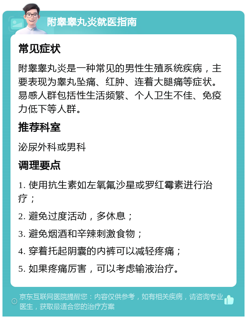 附睾睾丸炎就医指南 常见症状 附睾睾丸炎是一种常见的男性生殖系统疾病，主要表现为睾丸坠痛、红肿、连着大腿痛等症状。易感人群包括性生活频繁、个人卫生不佳、免疫力低下等人群。 推荐科室 泌尿外科或男科 调理要点 1. 使用抗生素如左氧氟沙星或罗红霉素进行治疗； 2. 避免过度活动，多休息； 3. 避免烟酒和辛辣刺激食物； 4. 穿着托起阴囊的内裤可以减轻疼痛； 5. 如果疼痛厉害，可以考虑输液治疗。