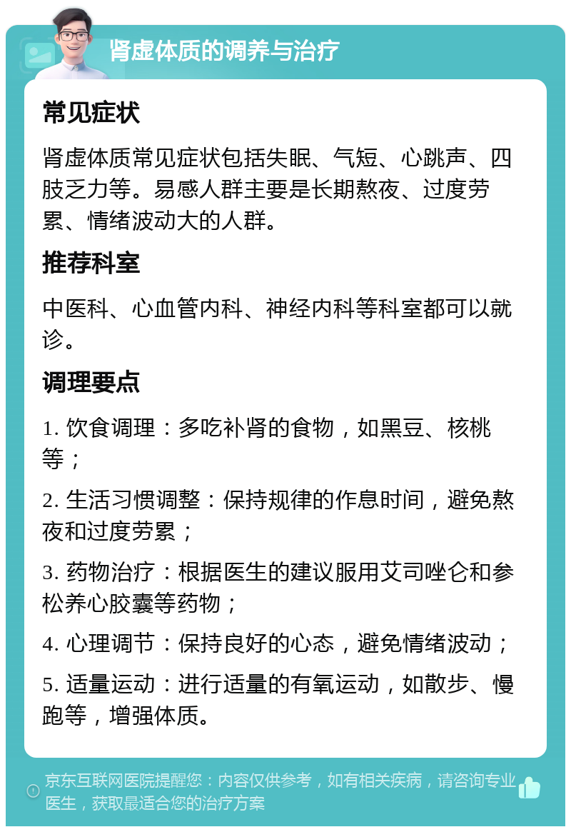 肾虚体质的调养与治疗 常见症状 肾虚体质常见症状包括失眠、气短、心跳声、四肢乏力等。易感人群主要是长期熬夜、过度劳累、情绪波动大的人群。 推荐科室 中医科、心血管内科、神经内科等科室都可以就诊。 调理要点 1. 饮食调理：多吃补肾的食物，如黑豆、核桃等； 2. 生活习惯调整：保持规律的作息时间，避免熬夜和过度劳累； 3. 药物治疗：根据医生的建议服用艾司唑仑和参松养心胶囊等药物； 4. 心理调节：保持良好的心态，避免情绪波动； 5. 适量运动：进行适量的有氧运动，如散步、慢跑等，增强体质。