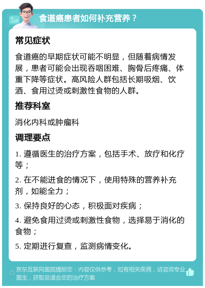 食道癌患者如何补充营养？ 常见症状 食道癌的早期症状可能不明显，但随着病情发展，患者可能会出现吞咽困难、胸骨后疼痛、体重下降等症状。高风险人群包括长期吸烟、饮酒、食用过烫或刺激性食物的人群。 推荐科室 消化内科或肿瘤科 调理要点 1. 遵循医生的治疗方案，包括手术、放疗和化疗等； 2. 在不能进食的情况下，使用特殊的营养补充剂，如能全力； 3. 保持良好的心态，积极面对疾病； 4. 避免食用过烫或刺激性食物，选择易于消化的食物； 5. 定期进行复查，监测病情变化。