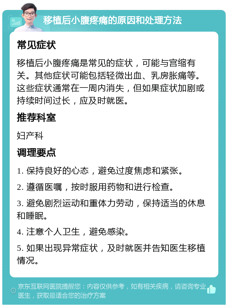 移植后小腹疼痛的原因和处理方法 常见症状 移植后小腹疼痛是常见的症状，可能与宫缩有关。其他症状可能包括轻微出血、乳房胀痛等。这些症状通常在一周内消失，但如果症状加剧或持续时间过长，应及时就医。 推荐科室 妇产科 调理要点 1. 保持良好的心态，避免过度焦虑和紧张。 2. 遵循医嘱，按时服用药物和进行检查。 3. 避免剧烈运动和重体力劳动，保持适当的休息和睡眠。 4. 注意个人卫生，避免感染。 5. 如果出现异常症状，及时就医并告知医生移植情况。